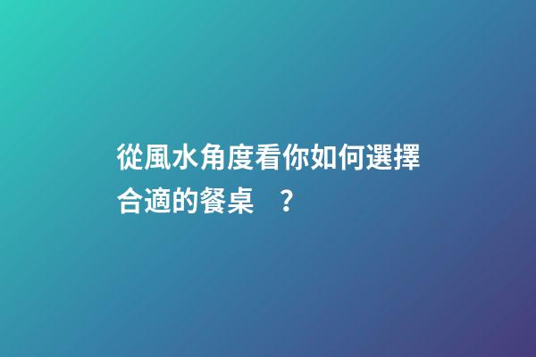 從風水角度看你如何選擇合適的餐桌？